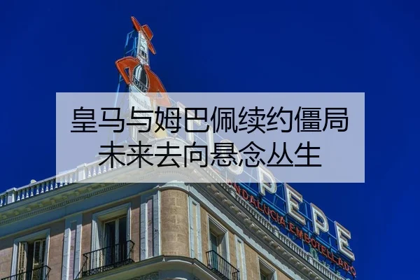 皇马与姆巴佩续约僵局 未来去向悬念丛生