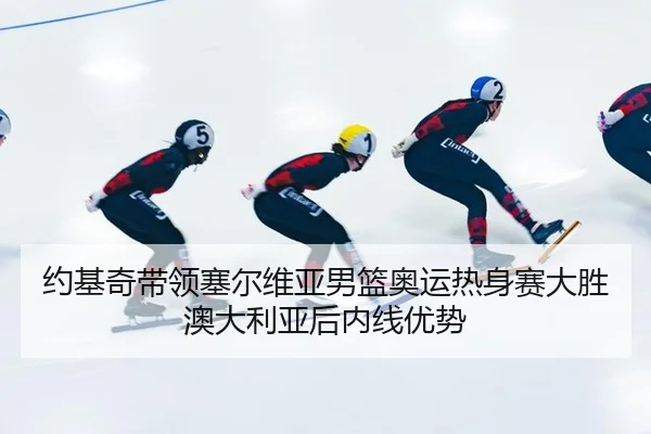 约基奇带领塞尔维亚男篮奥运热身赛大胜澳大利亚后内线优势